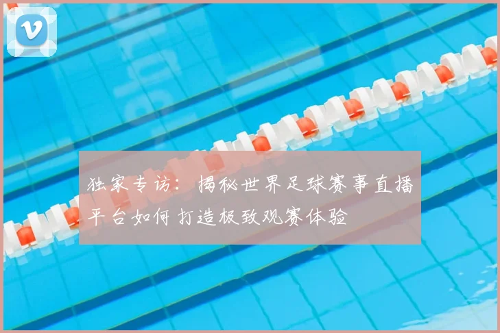 独家专访：揭秘世界足球赛事直播平台如何打造极致观赛体验