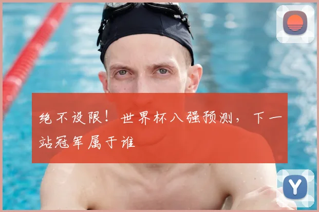 绝不设限!世界杯八强预测,下一站冠军属于谁