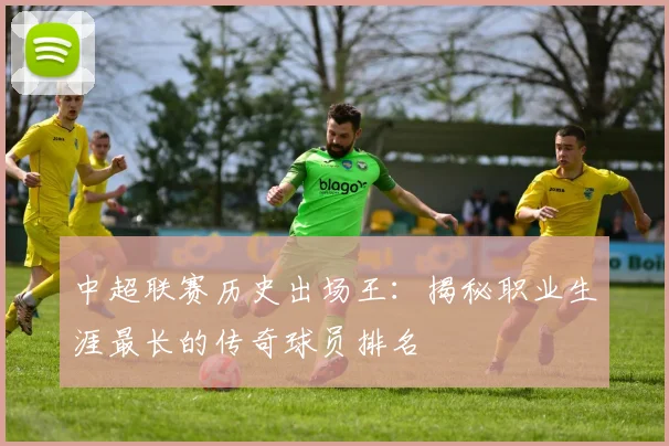 中超联赛历史出场王:揭秘职业生涯最长的传奇球员排名