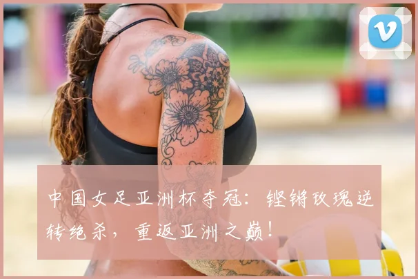 中国女足亚洲杯夺冠：铿锵玫瑰逆转绝杀，重返亚洲之巅！