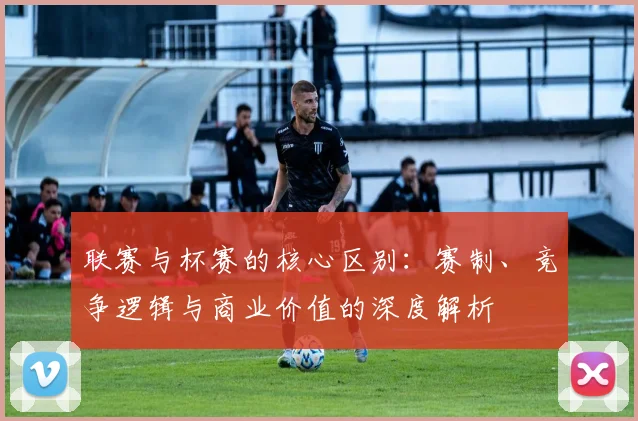 联赛与杯赛的核心区别：赛制、竞争逻辑与商业价值的深度解析