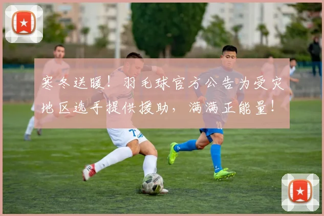 寒冬送暖！羽毛球官方公告为受灾地区选手提供援助，满满正能量！