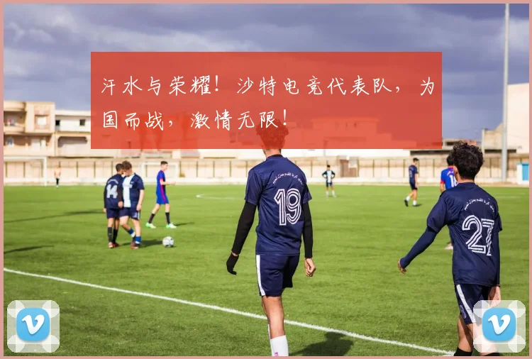汗水与荣耀！沙特电竞代表队，为国而战，激情无限！