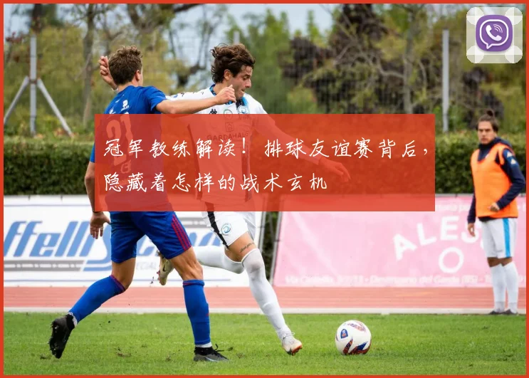 冠军教练解读！排球友谊赛背后，隐藏着怎样的战术玄机