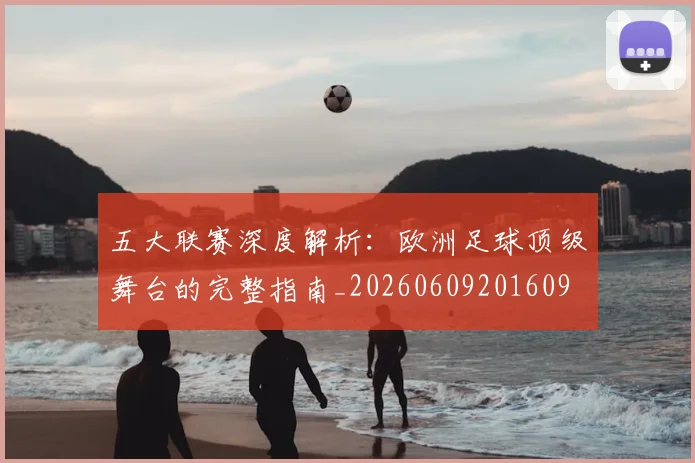 五大联赛深度解析：欧洲足球顶级舞台的完整指南_20260609201609