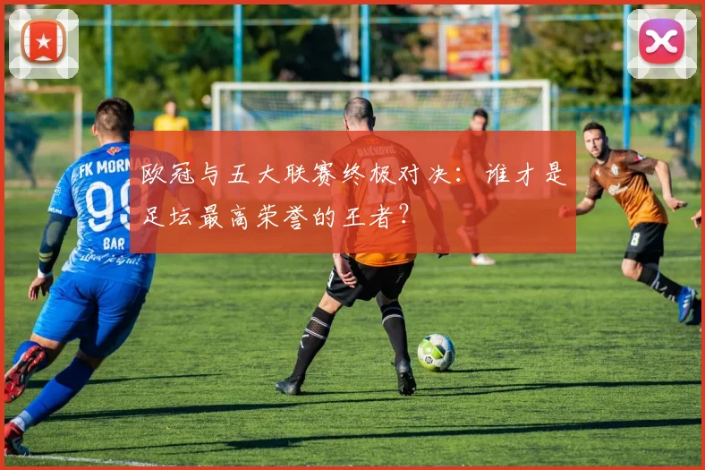 欧冠与五大联赛终极对决：谁才是足坛最高荣誉的王者？