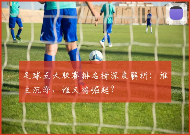 足球五大联赛排名榜深度解析：谁主沉浮，谁又将崛起？