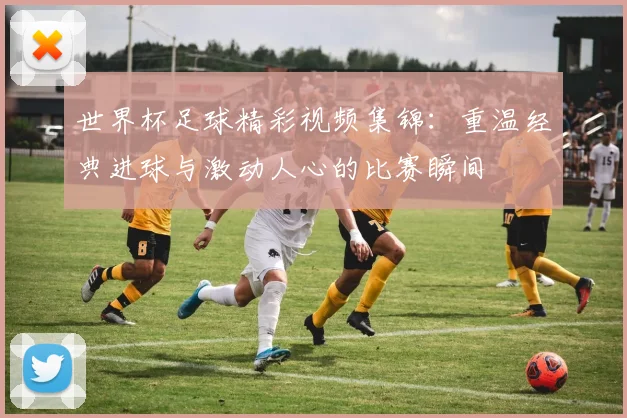 世界杯足球精彩视频集锦：重温经典进球与激动人心的比赛瞬间