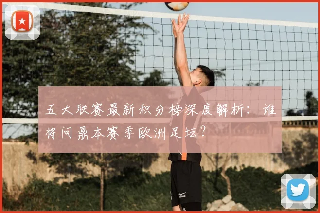 五大联赛最新积分榜深度解析：谁将问鼎本赛季欧洲足坛？
