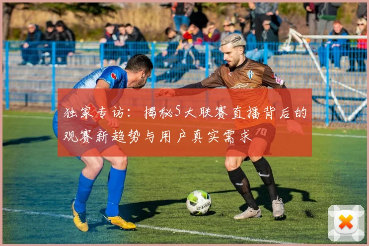 独家专访:揭秘5大联赛直播背后的观赛新趋势与用户真实需求