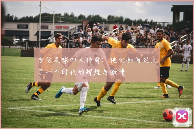 专访足球四大传奇：他们如何定义了一个时代的辉煌与激情
