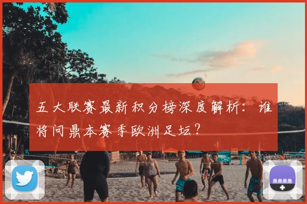 五大联赛最新积分榜深度解析：谁将问鼎本赛季欧洲足坛？