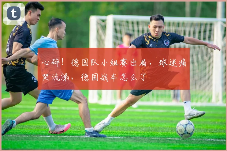 心碎！德国队小组赛出局，球迷痛哭流涕，德国战车怎么了