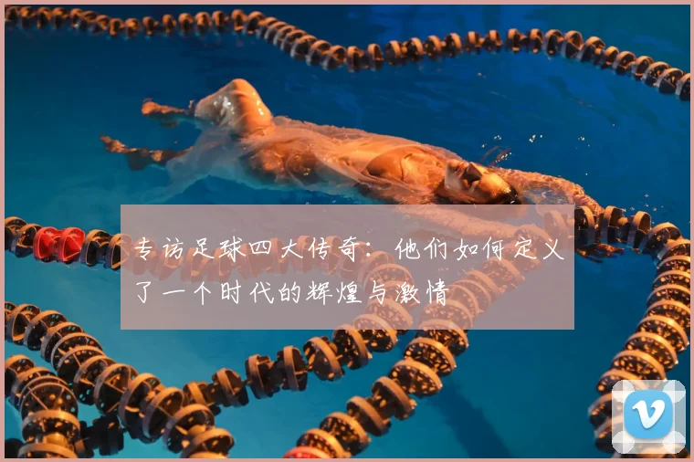 专访足球四大传奇：他们如何定义了一个时代的辉煌与激情